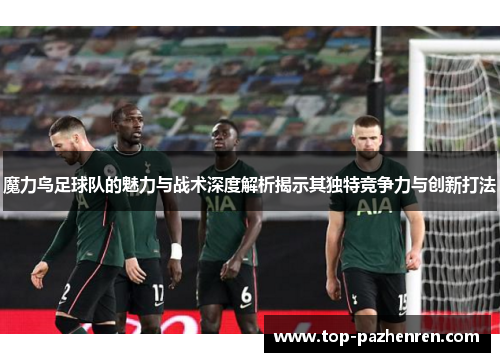 魔力鸟足球队的魅力与战术深度解析揭示其独特竞争力与创新打法