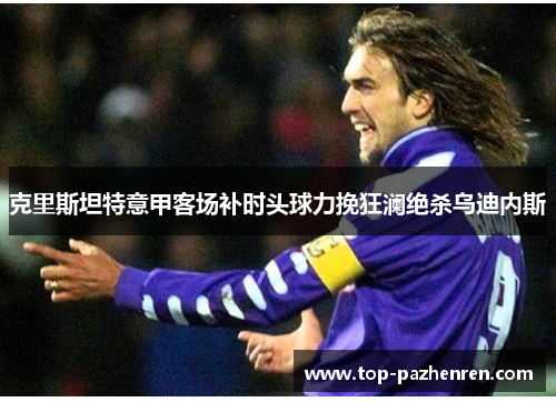 克里斯坦特意甲客场补时头球力挽狂澜绝杀乌迪内斯 克里斯坦特意甲客场补时头球力挽狂澜绝杀乌迪内斯