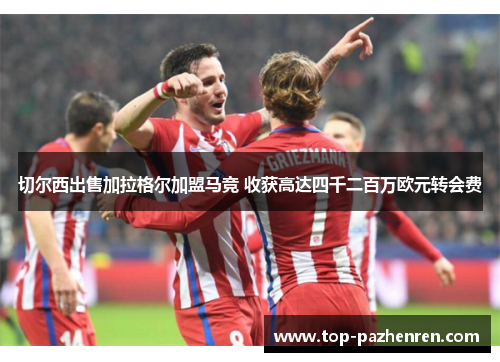 切尔西出售加拉格尔加盟马竞 收获高达四千二百万欧元转会费 切尔西出售加拉格尔加盟马竞 收获高达四千二百万欧元转会费