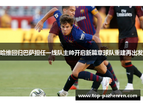 哈维回归巴萨担任一线队主帅开启新篇章球队重建再出发 哈维回归巴萨担任一线队主帅开启新篇章球队重建再出发