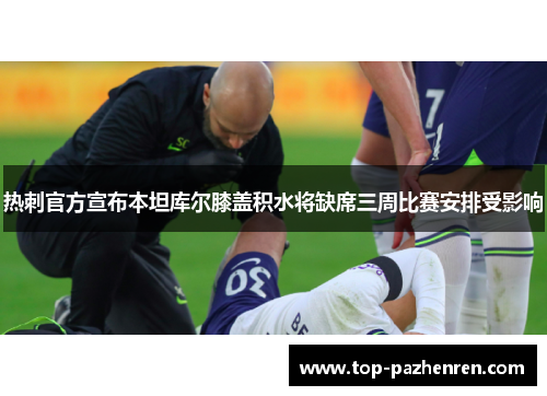 热刺官方宣布本坦库尔膝盖积水将缺席三周比赛安排受影响 热刺官方宣布本坦库尔膝盖积水将缺席三周比赛安排受影响