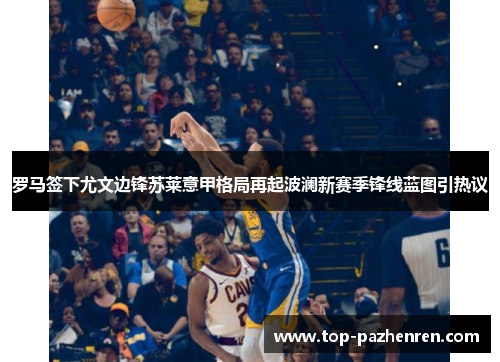 罗马签下尤文边锋苏莱意甲格局再起波澜新赛季锋线蓝图引热议 罗马签下尤文边锋苏莱意甲格局再起波澜新赛季锋线蓝图引热议