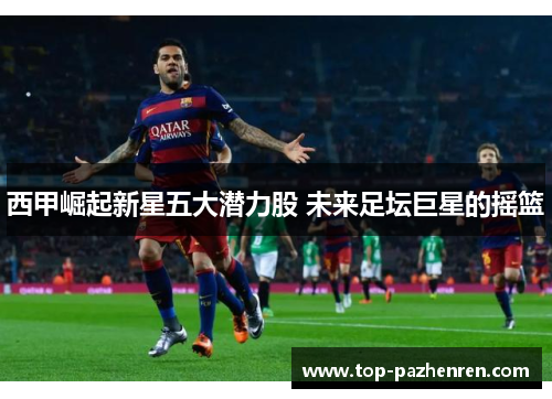 西甲崛起新星五大潜力股 未来足坛巨星的摇篮 西甲崛起新星五大潜力股 未来足坛巨星的摇篮