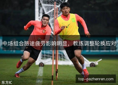 中场组合旅途疲劳影响明显,教练调整轮换应对 中场组合旅途疲劳影响明显,教练调整轮换应对