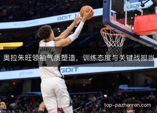 奥拉朱旺领袖气质塑造,训练态度与关键战担当 奥拉朱旺领袖气质塑造,训练态度与关键战担当